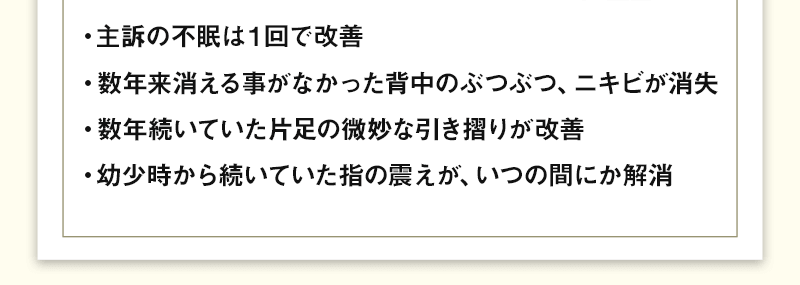 ・主訴の不眠は１回で改善・数年来消える事がなかった背中のぶつぶつ、ニキビが消失・数年続いていた片足の微妙な引き摺りが改善・幼少時から続いていた指の震えが、いつの間にか解消