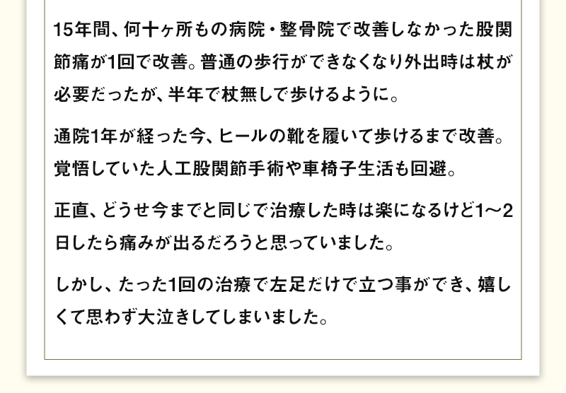 15年間、何十ヶ所もの病院・整骨院で改善しなかった股関節痛が1回で改善。普通の歩行ができなくなり外出時は杖が必要だったが、半年で杖無しで歩けるように。通院1年が経った今、ヒールの靴を履いて歩けるまで改善。覚悟していた人工股関節手術や車椅子生活も回避。正直、どうせ今までと同じで治療した時は楽になるけど1～2日したら痛みが出るだろうと思っていました。しかし、たった1回の治療で左足だけで立つ事ができ、嬉しくて思わず大泣きしてしまいました。