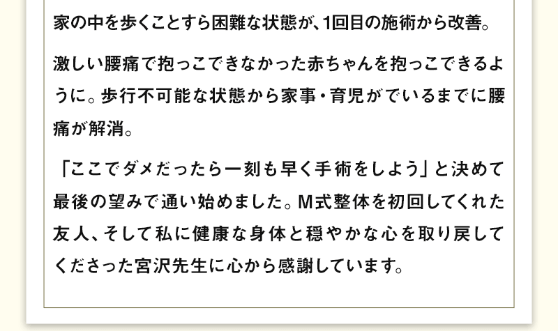 家の中を歩くことすら困難な状態が、1回目の施術から改善。激しい腰痛で抱っこできなかった赤ちゃんを抱っこできるように。歩行不可能な状態から家事・育児がでいるまでに腰痛が解消。「ここでダメだったら一刻も早く手術をしよう」と決めて最後の望みで通い始めました。M式整体を初回してくれた友人、そして私に健康な身体と穏やかな心を取り戻してくださった宮沢先生に心から感謝しています。